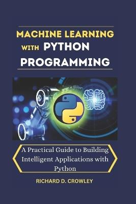 Machine Learning with Python Programming: A Practical Guide to Building Intelligent Applications with Python - Richard D Crowley - cover