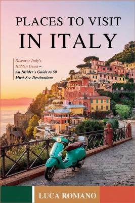 Places to Visit in Italy: Discover Italy's Hidden Gems - An Insider's Guide to 50 Must-See Destinations - Luca Romano - cover