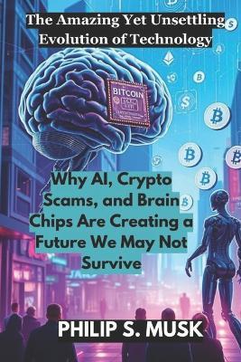 The Amazing Yet Unsettling Evolution of Technology: Why AI, Crypto Scams, and Brain Chips Are Creating a Future We May Not Survive - Philip S Musk - cover