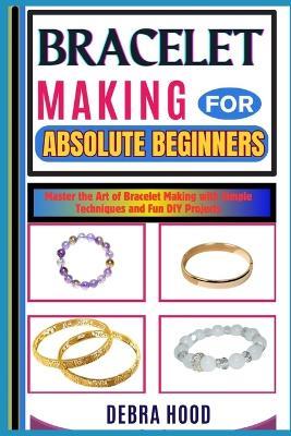 Bracelet Making for Absolute Beginners: Master the Art of Bracelet Making with Simple Techniques and Fun DIY Projects - Debra Hood - cover