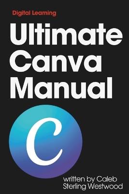 Ultimate Canva Manual: A Comprehensive Guide to Creating Stunning Graphics, Monetising Your Skills, and Improving Workplace Efficiency - Caleb Sterling Westwood - cover