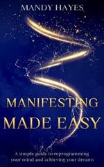 Manifesting Made Easy: A Simple Guide To Reprogramming your Mind And Achieving Your Dreams