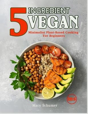 5 Ingredient Vegan: Minimalist Plant-Based Cooking For Beginners: Easy & Delicious Vegan Recipes for Busy People - Quick, Healthy, and Budget-Friendly Meals - Macy Schumer - cover