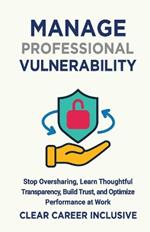 Manage Professional Vulnerability: Stop Oversharing, Learn Thoughtful Transparency, Build Trust, and Optimize Performance at Work