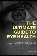The Ultimate Guide to Eye Health: Protect, Preserve, and Strengthen Your Vision for Life