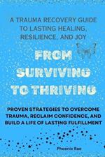 From Surviving to Thriving: A Trauma Recovery Guide to Lasting Healing, Resilience, and Joy: Proven Strategies to Overcome Trauma, Reclaim Confidence, and Build a Life of Lasting Fulfillment