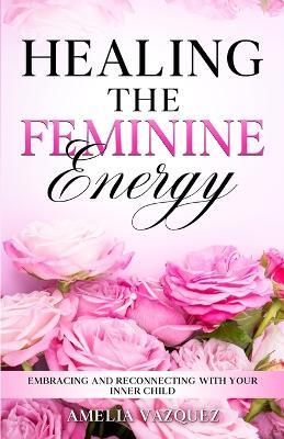 Healing The Feminine Energy: Embracing and Reconnecting with your Inner Child - Amelia Vazquez - cover