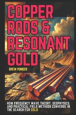 Copper Rods & Resonant Gold: How Frequency Wave Theory, Geophysics, and Practical Field Methods Converge in the Search for Gold - Drew Ponder - cover