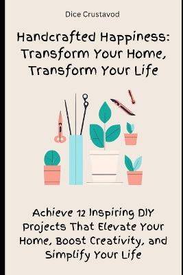 Handcrafted Happiness: Transform Your Home, Transform Your Life: Achieve 12 Inspiring DIY Projects That Elevate Your Home, Boost Creativity, and Simplify Your Life - Dice Crustavod - cover