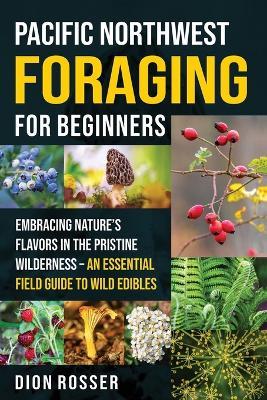 Pacific Northwest Foraging for Beginners: Embracing Nature's Flavors in the Pristine Wilderness - An Essential Field Guide to Wild Edibles - Dion Rosser - cover