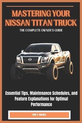 Mastering Your Nissan Titan Truck: THE COMPLETE OWNER'S GUIDE: Essential Tips, Maintenance Schedules, and Feature Explanations for Optimal Performance - Kurt S Walker - cover