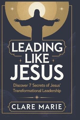 Leading Like Jesus: Discover 7 Secrets to Jesus' Transformational Leadership - Clare Marie - cover