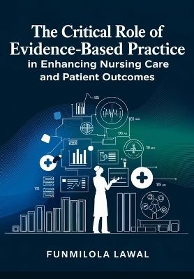 The Critical Role of Evidence-Based Practice (EBP) in Enhancing Nursing Care and Patient Outcomes: Transforming Nursing Care with Research, Data, and Best Practices to Enhance Patient Health and Safety - Funmilola Lawal - cover