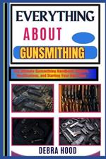 Everything about Gunsmithing: The Ultimate Gunsmithing Handbook: Repairs, Modifications, and Starting Your Own Shop
