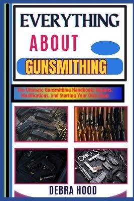 Everything about Gunsmithing: The Ultimate Gunsmithing Handbook: Repairs, Modifications, and Starting Your Own Shop - Debra Hood - cover