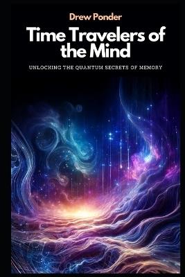 Time Travelers of the Mind: Unlocking the Quantum Secrets of Memory - Drew Ponder - cover