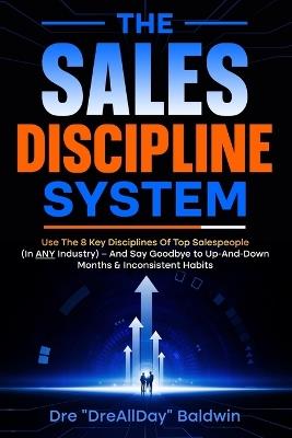 The Sales Discipline System: Use The 8 Key Disciplines Of Top Salespeople (In ANY Industry) - And Say Goodbye to Up-And-Down Months & Inconsistent Habits - Dre Baldwin - cover