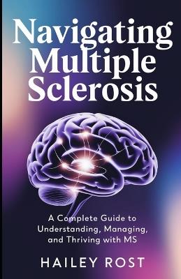 Navigating Multiple Sclerosis: A Complete Guide to Understanding, Managing, and Thriving with MS - Hailey Rost - cover