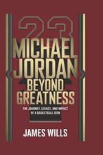 Michael Jordan: BEYOND GREATNESS: The Journey, Legacy, and Impact of a Basketball Icon