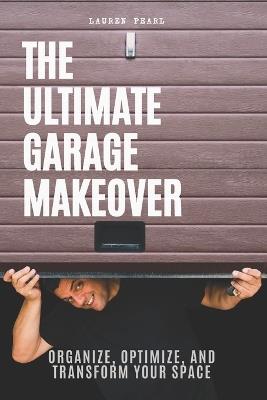 The Ultimate Garage Makeover: Organize, Optimize and Transform Your Space: A Step-by-Step Guide to Decluttering, Organizing, and Maximizing Your Garage Space - Lauren Pearl - cover