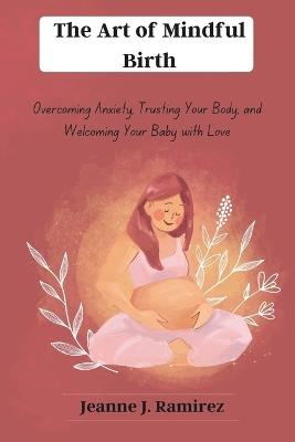 The Art of Mindful Birth: Overcoming Anxiety, Trusting Your Body, and Welcoming Your Baby with Love - Jeanne J Ramirez - cover