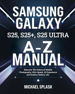 Samsung Galaxy S25, S25+, S25 Ultra A-Z Manual: Discover The Future of Mobile Photography, Ultra Speed, AI Experience and Endless Battery Life - Michael Splash - cover