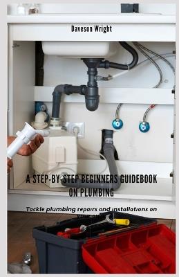 A Step-by-Step Beginners Guidebook on Plumbing: T??kl? plumbing r????r? ?nd ?n?t?ll?t??n? ?n your ?wn. - Daveson Wright - cover