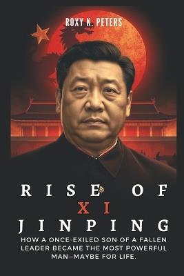 Rise of XI Jinping: The Power Play That Transformed a Nation: How a once-exiled son of a fallen leader became the most powerful man-maybe for life. - Roxy K Peters - cover