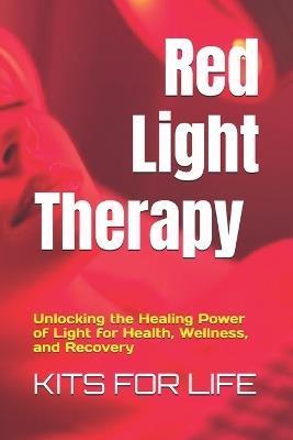 Red Light Therapy: Unlocking the Healing Power of Light for Health, Wellness, and Recovery : A Comprehensive Guide to the Benefits, Science, and Safe Use of Red and Near-Infrared Light Therapy for Skin, Pain, Muscle Recovery, and More - Kits for Life - cover