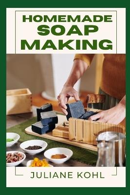 Homemade Soap Making: A Thorough, Step-by-Step Guide to Fully Understanding, Learning, and Perfecting Homemade Crafts with Ease, Allowing You to Create Like a Professional Even if You Have No Previous Experience or Skills in Crafting - Juliane Kohl - cover
