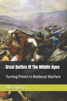 Great Battles Of The Middle Ages: Turning Points in Medieval Warfare - Alex Bugeja - cover