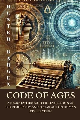 Code of Ages: A Journey through the Evolution of Cryptography and its Impact on Human Civilization - Hunter Bargen - cover