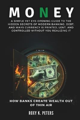 Money: How Banks Create Wealth Out of Thin Air: A Simple Yet Eye-Opening Guide to the Hidden Secrets of Modern Banking, Debt, and Ways Currency is Printed, Lent, and Controlled Without You Realizing. - Roxy K Peters - cover