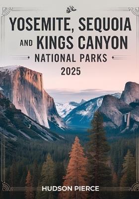 Yosemite, Sequoia, and Kings Canyon National Parks Guide 2025: Your Ultimate Resource for Exploring California's Majestic Sierra Nevada - Comprehensive Itineraries, Expert Tips, Hidden Gems, and Must-See Attractions for an Unforgettable Adventure - Hudson Pierce - cover