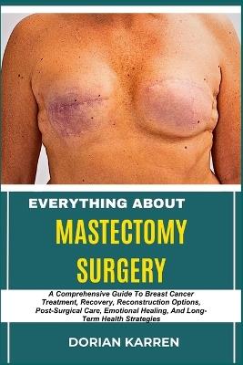 Everything about Mastectomy Surgery: A Comprehensive Guide To Breast Cancer Treatment, Recovery, Reconstruction Options, Post-Surgical Care, Emotional Healing, And Long-Term Health Strategies - Dorian Karren - cover
