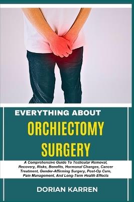 Everything about Orchiectomy Surgery: A Comprehensive Guide To Testicular Removal, Recovery, Risks, Benefits, Hormonal Changes, Cancer Treatment, Gender-Affirming Surgery, Post-Op Care, Pain Management, And Long-Term Health Effects - Dorian Karren - cover