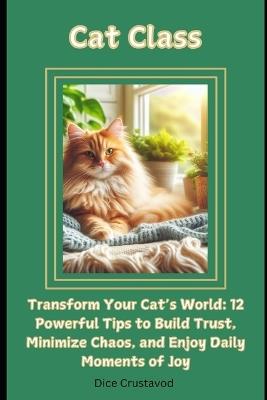 Cat Class: Transform Your Cat's World: 12 Powerful Tips to Build Trust, Minimize Chaos, and Enjoy Daily Moments of Joy - Dice Crustavod - cover