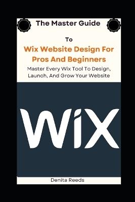 The Master Guide To Wix Website Design For Pros And Beginners: Master Every Wix Tool To Design, Launch, And Grow Your Website - Denita Reeds - cover