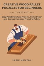 Creative Wood Pallet Projects for Beginners: Easy Pallet Furniture Projects, Home Decor, and Storage Solutions From Old Pallets