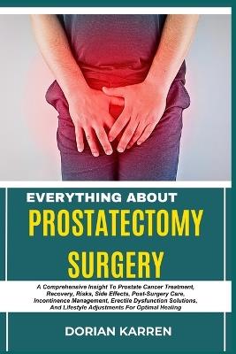 Everything about Prostatectomy Surgery: A Comprehensive Insight To Prostate Cancer Treatment, Recovery, Risks, Side Effects, Post-Surgery Care, Incontinence Management, Erectile Dysfunction Solutions, And Lifestyle Adjustments For Optimal Healing - Dorian Karren - cover