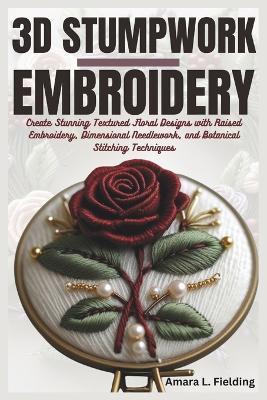 3D Stumpwork Embroidery: Create Stunning Textured Floral Designs with Raised Embroidery, Dimensional Needlework, and Botanical Stitching Techniques - Amara L Fielding - cover