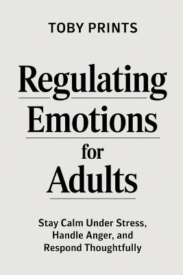 Regulating Emotions for Adults: Stay Calm Under Stress, Handle Anger, and Respond Thoughtfully - Toby Prints - cover