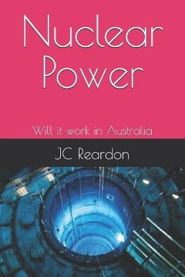 Nuclear Power: Will it work in Australia - Understanding its operation - Jc Reardon - cover