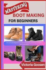 Mastering Boot Making for Beginners: The Complete Beginner's Guide To Designing, Stitching, And Selling Handmade Boots