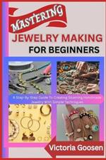 Mastering Jewelry Making for Beginners: A Step-By-Step Guide To Creating Stunning Handmade Jewelry With Simple Techniques