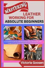 Mastering Leather Working for Absolute Beginners: A Complete Guide To Leatherworking Tools, Techniques, And Projects From Scratch With Easy-To-Follow Steps