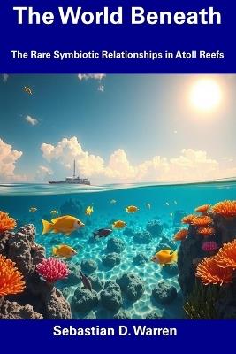 The World Beneath: The Rare Symbiotic Relationships in Atoll Reefs - Sebastian D Warren - cover