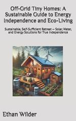 Off-Grid Tiny Homes: A Sustainable Guide to Energy Independence and Eco-Living: Sustainable, Self-Sufficient Retreat - Solar, Water, and Energy Solutions for True Independence