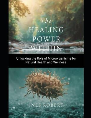 The Healing Power Within: Unlocking the Role of Microorganisms for Natural Health and Wellness - Ines Robert - cover