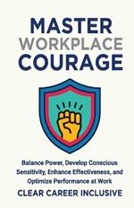 Master Workplace Courage: Balance Power, Develop Conscious Sensitivity, Enhance Effectiveness and Optimize Performance at work